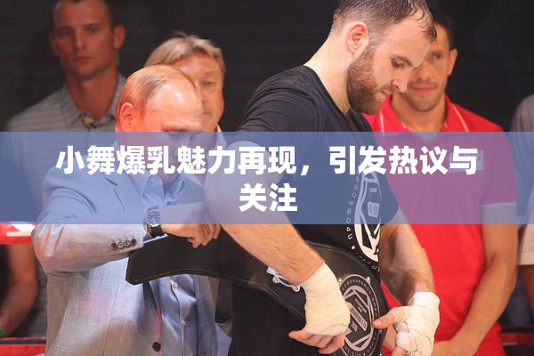 小舞爆乳魅力再现，引发热议与关注