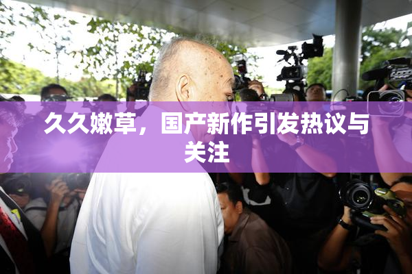 久久嫩草，国产新作引发热议与关注