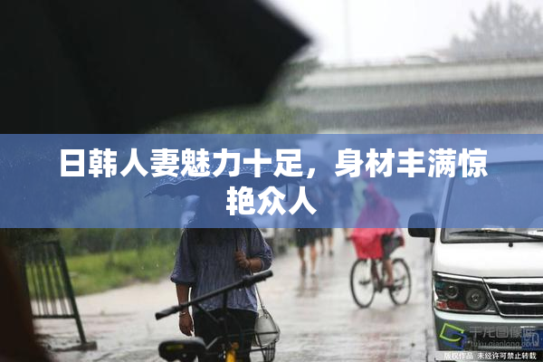 日韩人妻魅力十足，身材丰满惊艳众人