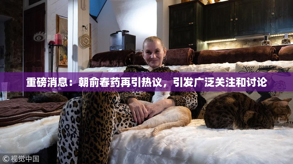 重磅消息：朝俞春药再引热议，引发广泛关注和讨论