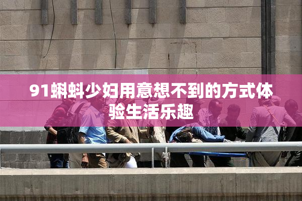 91蝌蚪少妇用意想不到的方式体验生活乐趣