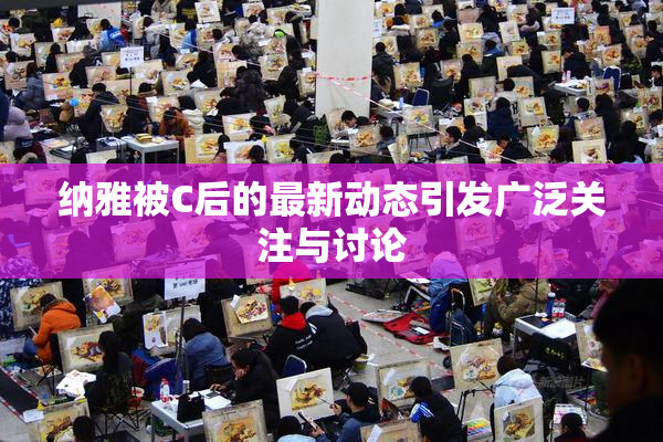纳雅被C后的最新动态引发广泛关注与讨论