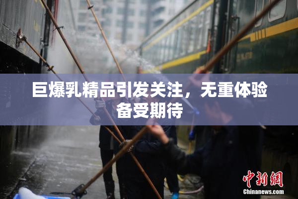 巨爆乳精品引发关注，无重体验备受期待
