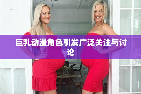 巨乳动漫角色引发广泛关注与讨论