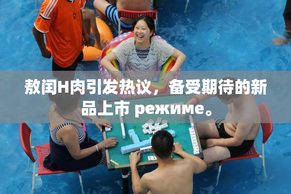 敖闰H肉引发热议，备受期待的新品上市 режиме。
