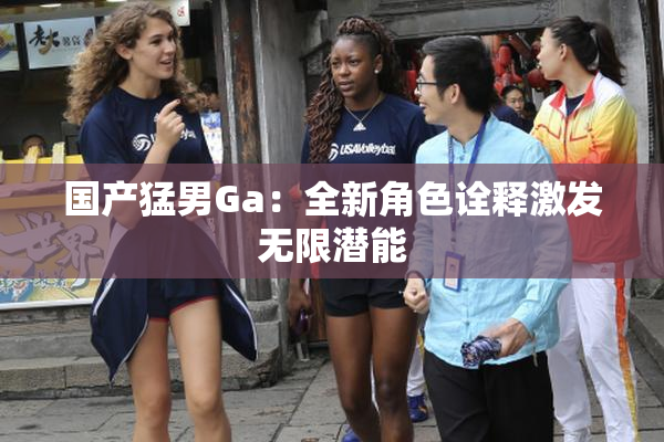 国产猛男Ga：全新角色诠释激发无限潜能