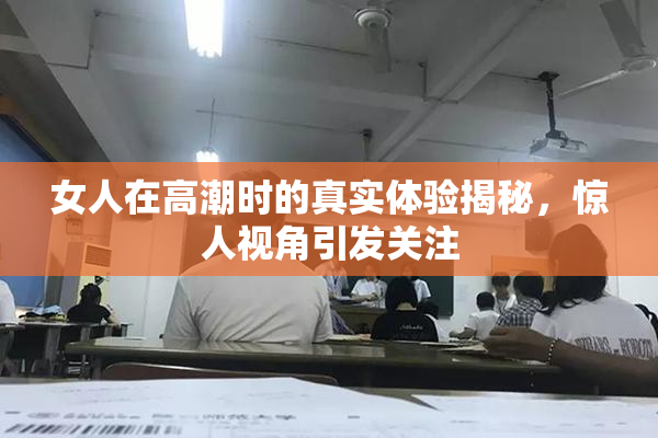 女人在高潮时的真实体验揭秘，惊人视角引发关注