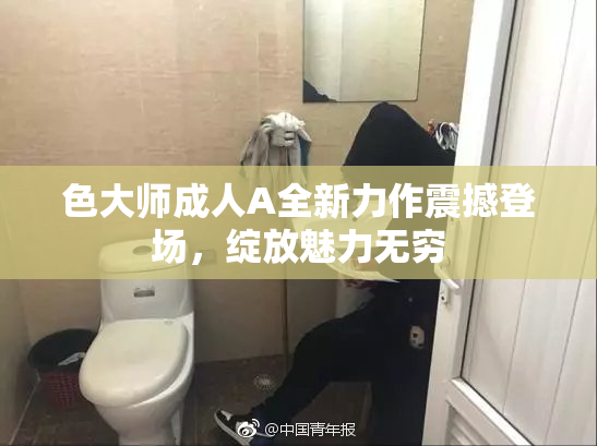 色大师成人A全新力作震撼登场，绽放魅力无穷