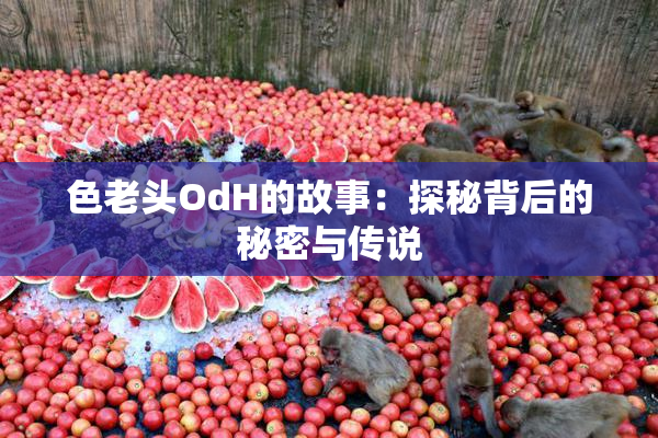 色老头OdH的故事：探秘背后的秘密与传说