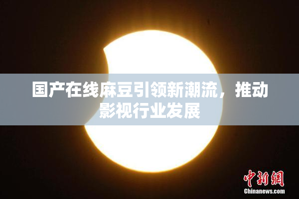国产在线麻豆引领新潮流，推动影视行业发展