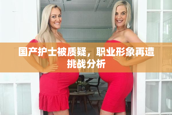 国产护士被质疑，职业形象再遭挑战分析