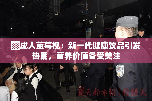 ▓成人蓝莓视：新一代健康饮品引发热潮，营养价值备受关注