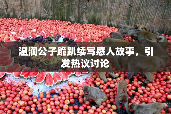 温润公子跪趴续写感人故事，引发热议讨论