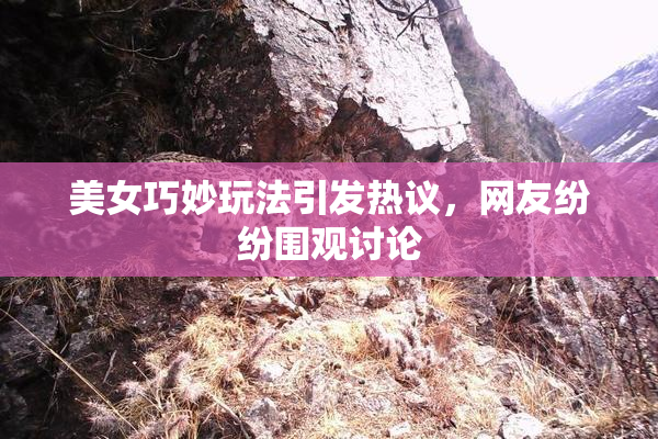 美女巧妙玩法引发热议，网友纷纷围观讨论