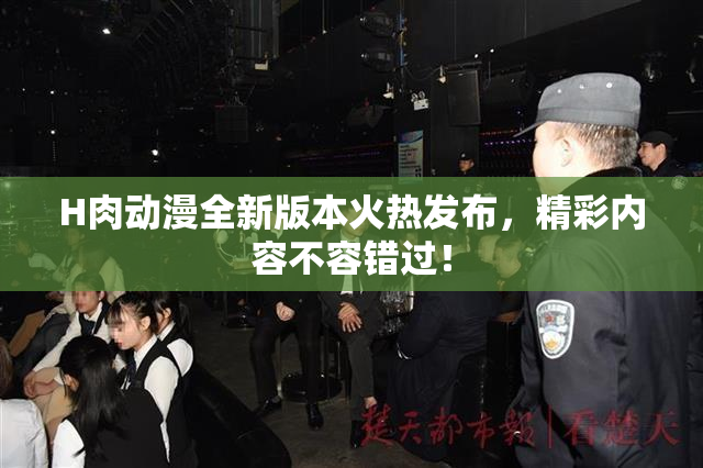 H肉动漫全新版本火热发布，精彩内容不容错过！