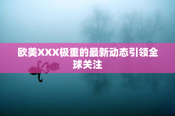 欧美XXX极重的最新动态引领全球关注