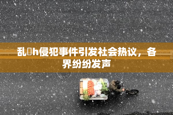乱婬h侵犯事件引发社会热议，各界纷纷发声