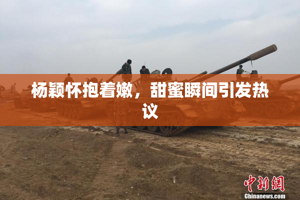 杨颖怀抱着嫩，甜蜜瞬间引发热议