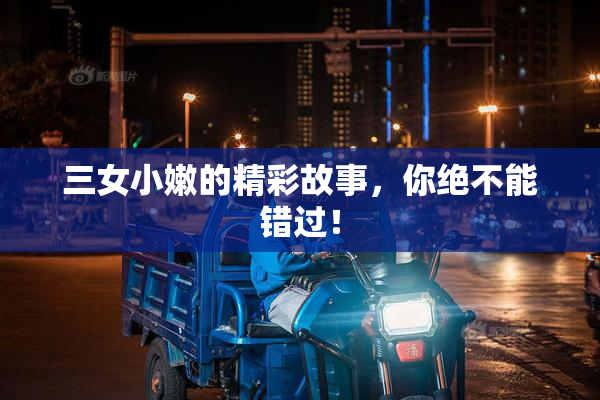 三女小嫩的精彩故事，你绝不能错过！
