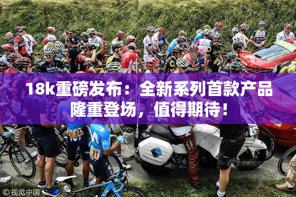18k重磅发布：全新系列首款产品隆重登场，值得期待！