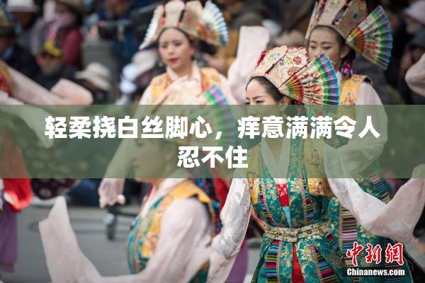 轻柔挠白丝脚心，痒意满满令人忍不住