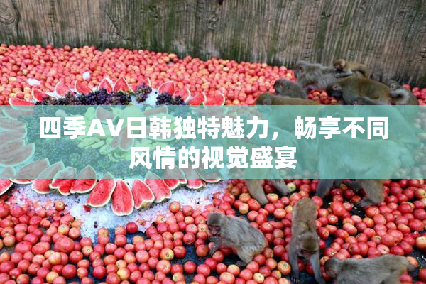 四季AV日韩独特魅力，畅享不同风情的视觉盛宴