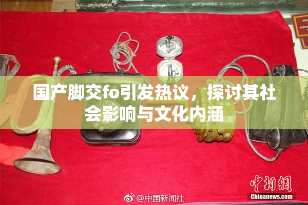 国产脚交fo引发热议，探讨其社会影响与文化内涵