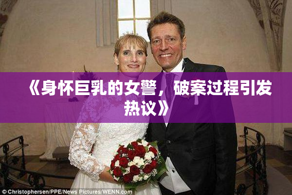 《身怀巨乳的女警，破案过程引发热议》