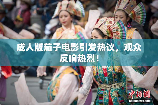 成人版茄子电影引发热议，观众反响热烈！