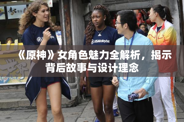 《原神》女角色魅力全解析，揭示背后故事与设计理念