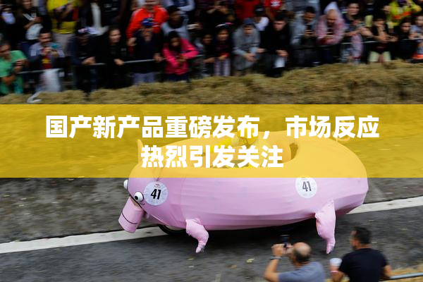国产新产品重磅发布，市场反应热烈引发关注