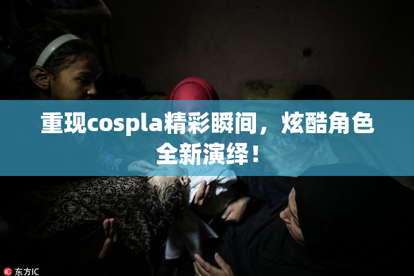 重现cospla精彩瞬间，炫酷角色全新演绎！