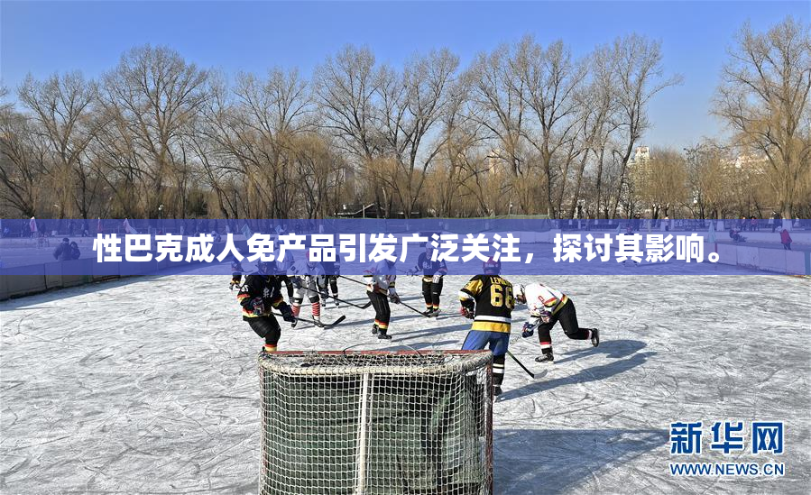 性巴克成人免产品引发广泛关注，探讨其影响。