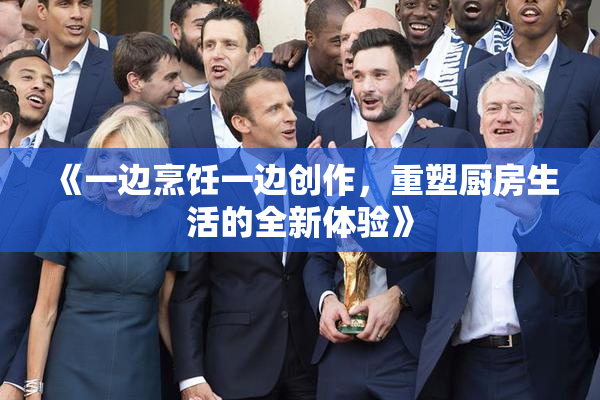 《一边烹饪一边创作，重塑厨房生活的全新体验》