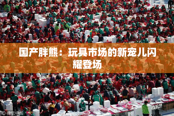 国产胖熊：玩具市场的新宠儿闪耀登场