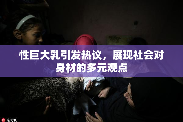 性巨大乳引发热议，展现社会对身材的多元观点
