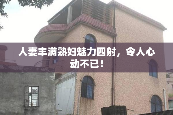 人妻丰满熟妇魅力四射，令人心动不已！