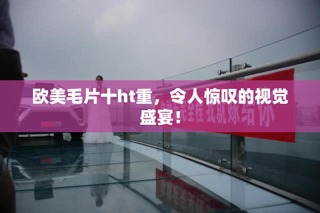 欧美毛片十ht重，令人惊叹的视觉盛宴！