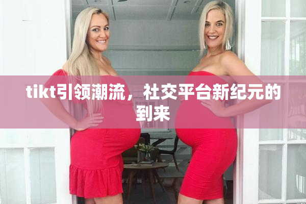 tikt引领潮流，社交平台新纪元的到来
