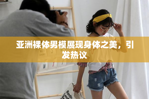亚洲裸体男模展现身体之美，引发热议