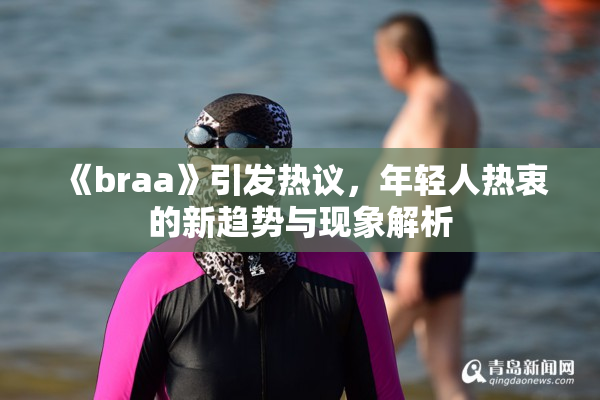 《braa》引发热议，年轻人热衷的新趋势与现象解析