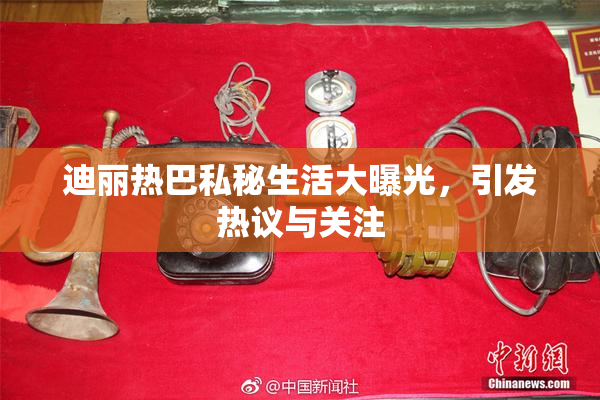 迪丽热巴私秘生活大曝光，引发热议与关注
