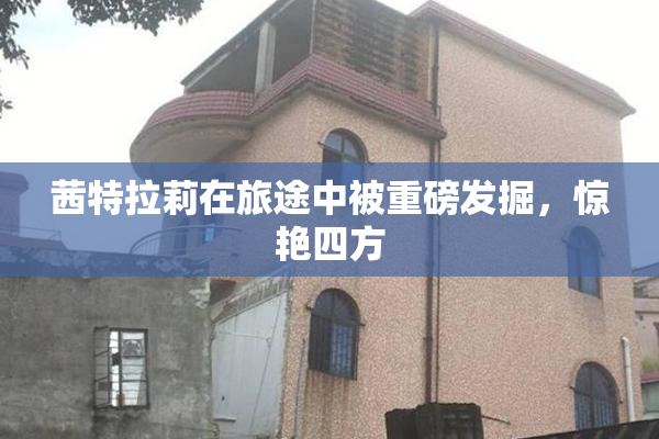 茜特拉莉在旅途中被重磅发掘，惊艳四方