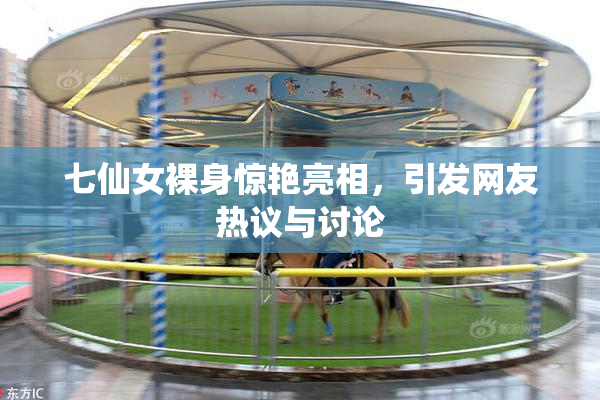 七仙女裸身惊艳亮相，引发网友热议与讨论