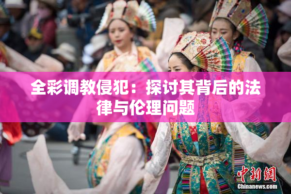 全彩调教侵犯：探讨其背后的法律与伦理问题