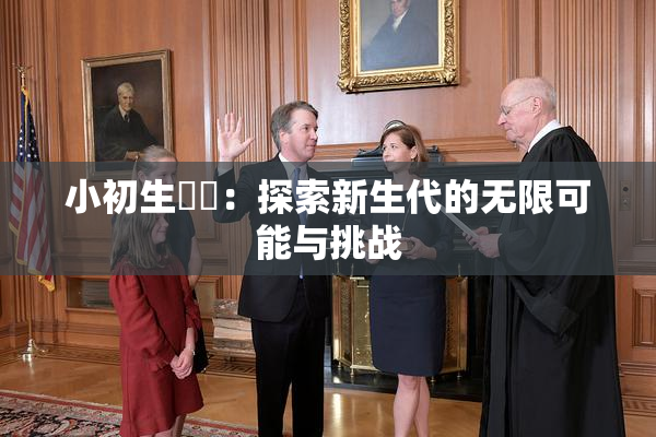 小初生❌‌：探索新生代的无限可能与挑战