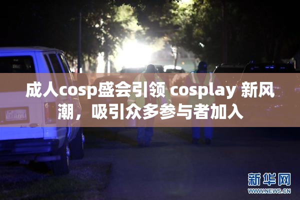 成人cosp盛会引领 cosplay 新风潮，吸引众多参与者加入
