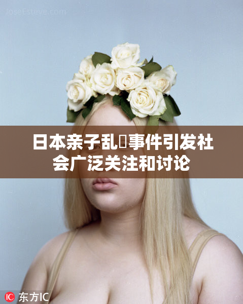 日本亲子乱婬事件引发社会广泛关注和讨论