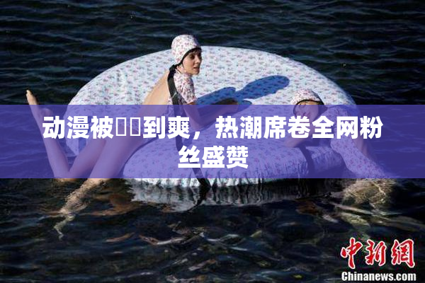 动漫被❌‌到爽，热潮席卷全网粉丝盛赞