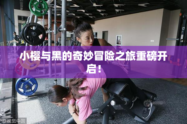 小樱与黑的奇妙冒险之旅重磅开启！